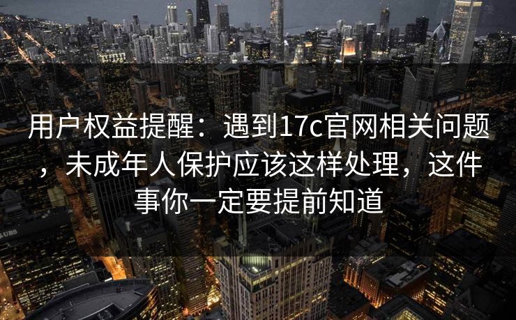 用户权益提醒:遇到17c官网相关问题,未成年人保护应该这样处理,这件事你一定要提前知道 用户权益提醒:遇到17c官网相关问题,未成年人保护应该这样处理,这件事你一定要提前知道