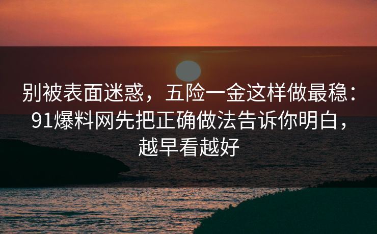 别被表面迷惑，五险一金这样做最稳：91爆料网先把正确做法告诉你明白，越早看越好