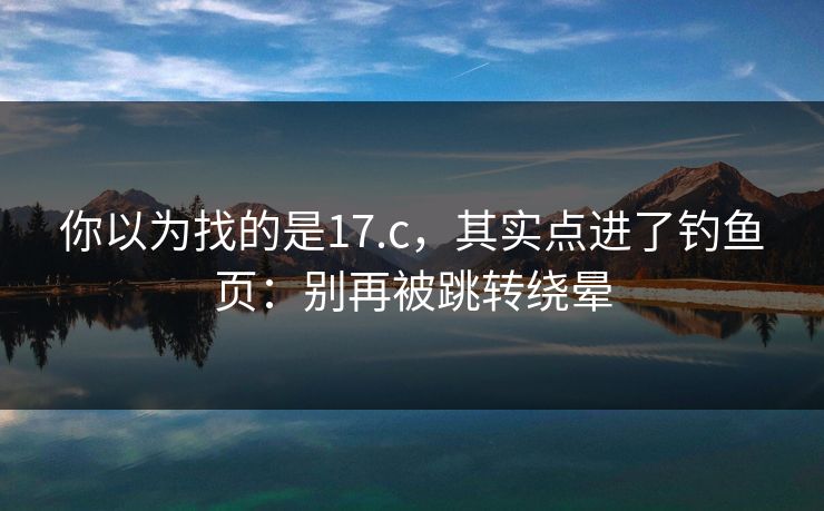 你以为找的是17.c,其实点进了钓鱼页:别再被跳转绕晕 你以为找的是17.c,其实点进了钓鱼页:别再被跳转绕晕