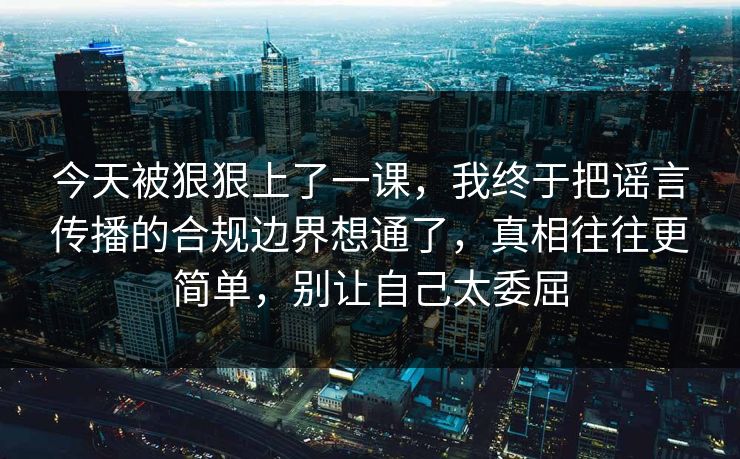 今天被狠狠上了一课,我终于把谣言传播的合规边界想通了,真相往往更简单,别让自己太委屈 今天被狠狠上了一课,我终于把谣言传播的合规边界想通了,真相往往更简单,别让自己太委屈