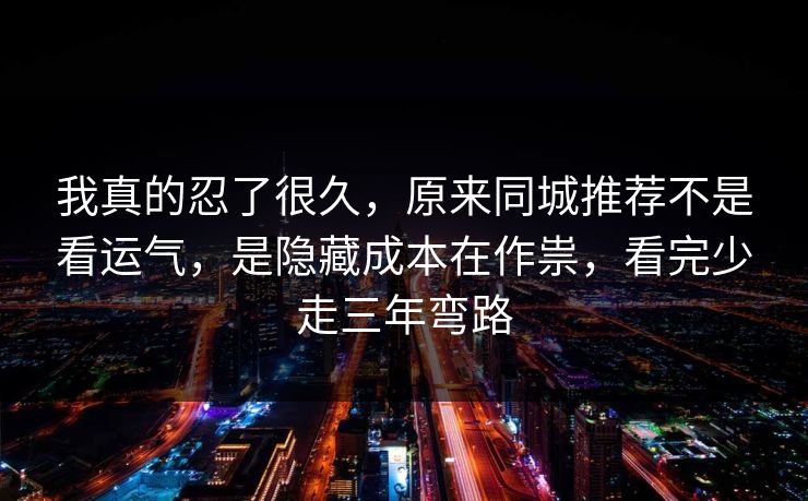 我真的忍了很久，原来同城推荐不是看运气，是隐藏成本在作祟，看完少走三年弯路