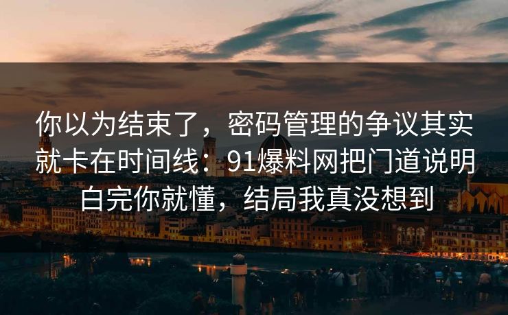 你以为结束了，密码管理的争议其实就卡在时间线：91爆料网把门道说明白完你就懂，结局我真没想到