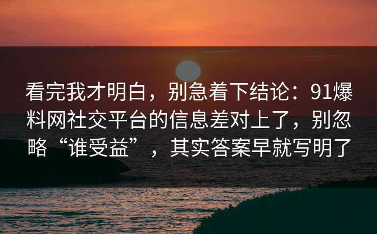 看完我才明白，别急着下结论：91爆料网社交平台的信息差对上了，别忽略“谁受益”，其实答案早就写明了