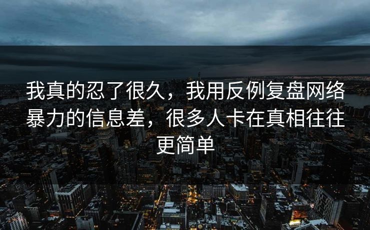 我真的忍了很久，我用反例复盘网络暴力的信息差，很多人卡在真相往往更简单