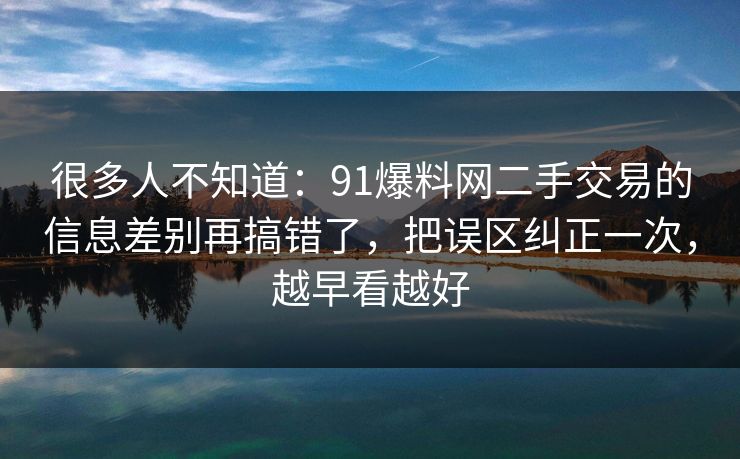 很多人不知道：91爆料网二手交易的信息差别再搞错了，把误区纠正一次，越早看越好