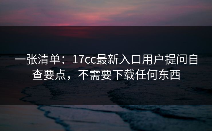 一张清单：17cc最新入口用户提问自查要点，不需要下载任何东西