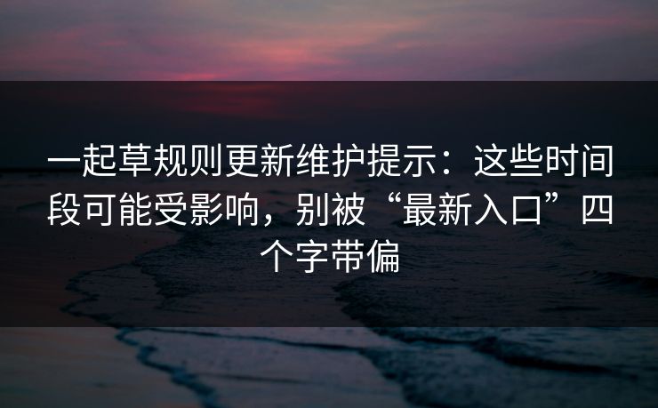 一起草规则更新维护提示：这些时间段可能受影响，别被“最新入口”四个字带偏
