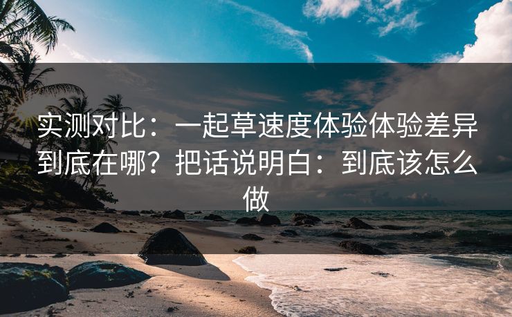 实测对比：一起草速度体验体验差异到底在哪？把话说明白：到底该怎么做