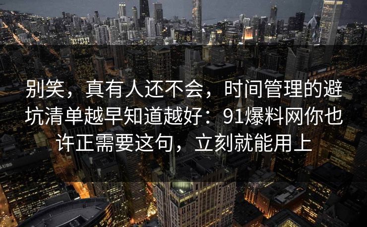 别笑，真有人还不会，时间管理的避坑清单越早知道越好：91爆料网你也许正需要这句，立刻就能用上