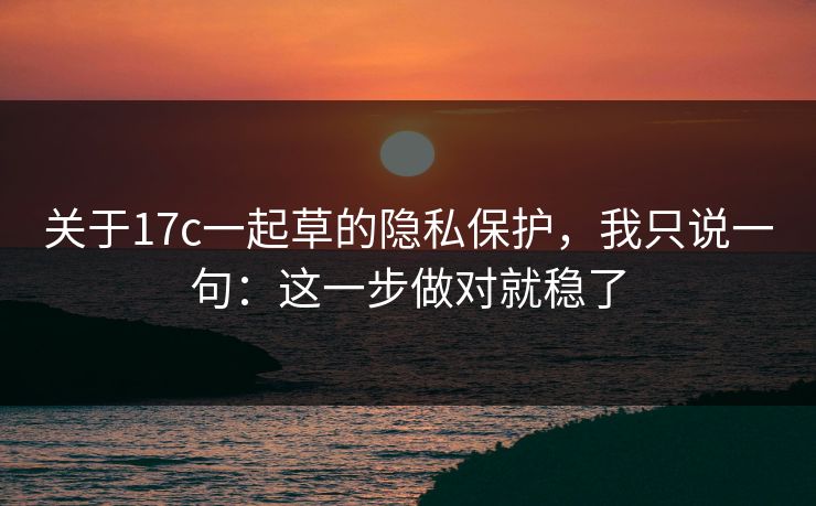 关于17c一起草的隐私保护，我只说一句：这一步做对就稳了
