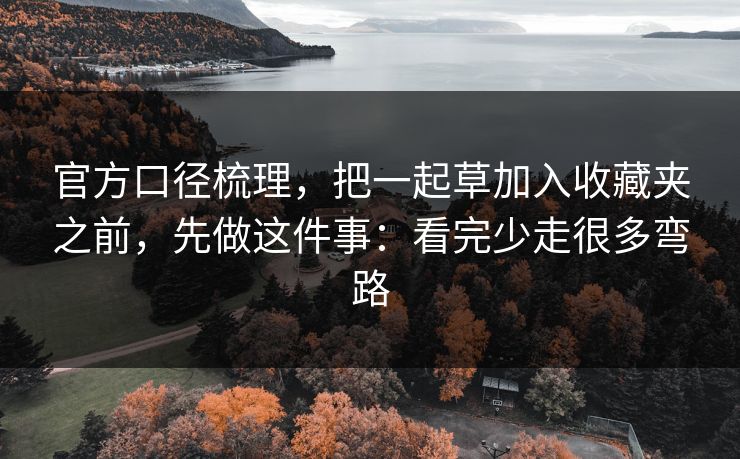 官方口径梳理,把一起草加入收藏夹之前,先做这件事:看完少走很多弯路 官方口径梳理,把一起草加入收藏夹之前,先做这件事:看完少走很多弯路