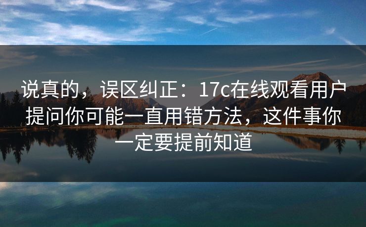 说真的,误区纠正:17c在线观看用户提问你可能一直用错方法,这件事你一定要提前知道 说真的,误区纠正:17c在线观看用户提问你可能一直用错方法,这件事你一定要提前知道