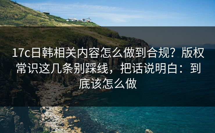 17c日韩相关内容怎么做到合规?版权常识这几条别踩线,把话说明白:到底该怎么做 17c日韩相关内容怎么做到合规?版权常识这几条别踩线,把话说明白:到底该怎么做