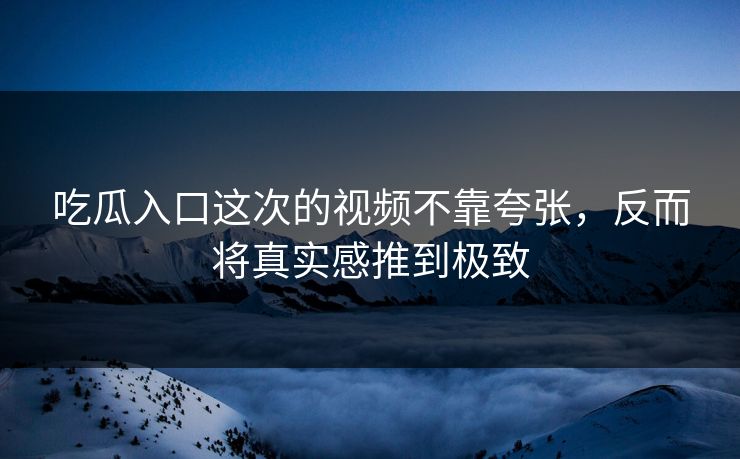 吃瓜入口这次的视频不靠夸张，反而将真实感推到极致