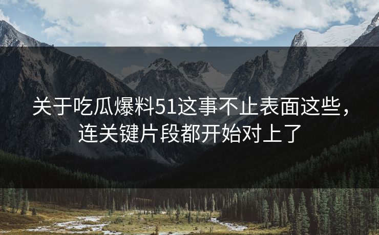 关于吃瓜爆料51这事不止表面这些，连关键片段都开始对上了