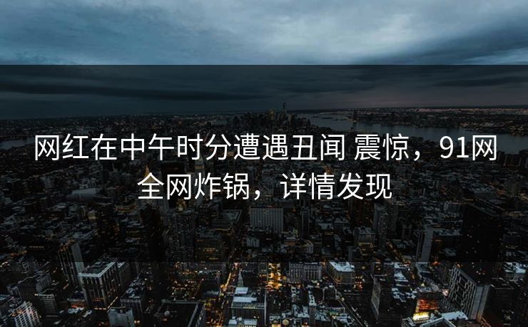 网红在中午时分遭遇丑闻 震惊，91网全网炸锅，详情发现